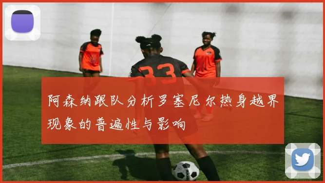 阿森纳跟队分析罗塞尼尔热身越界现象的普遍性与影响