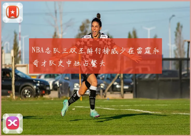 NBA各队三双王排行榜威少在雷霆和奇才队史中独占鳌头