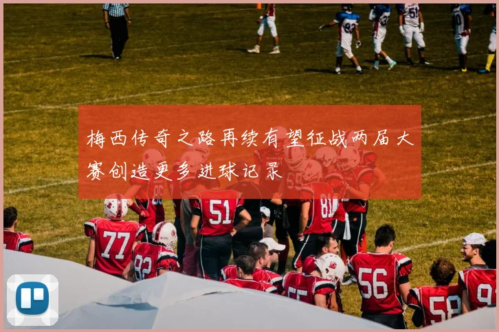 梅西传奇之路再续有望征战两届大赛创造更多进球记录