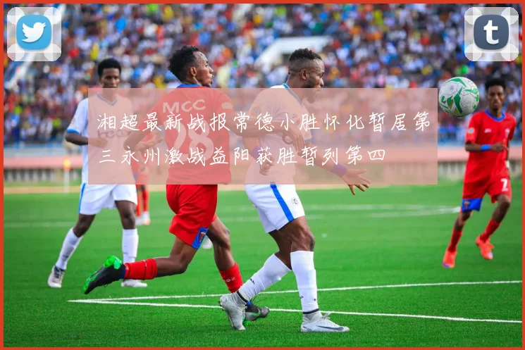 湘超最新战报常德小胜怀化暂居第三永州激战益阳获胜暂列第四