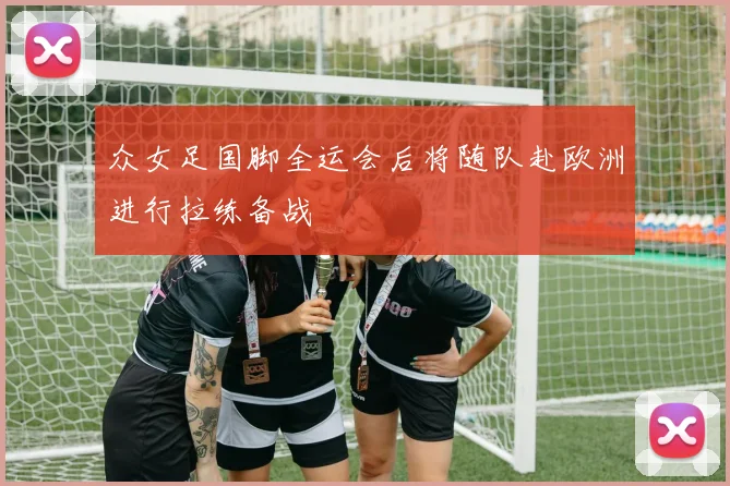 众女足国脚全运会后将随队赴欧洲进行拉练备战