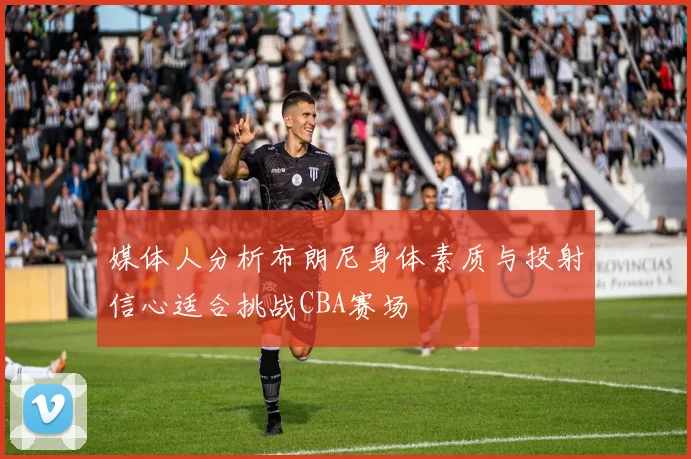 媒体人分析布朗尼身体素质与投射信心适合挑战CBA赛场