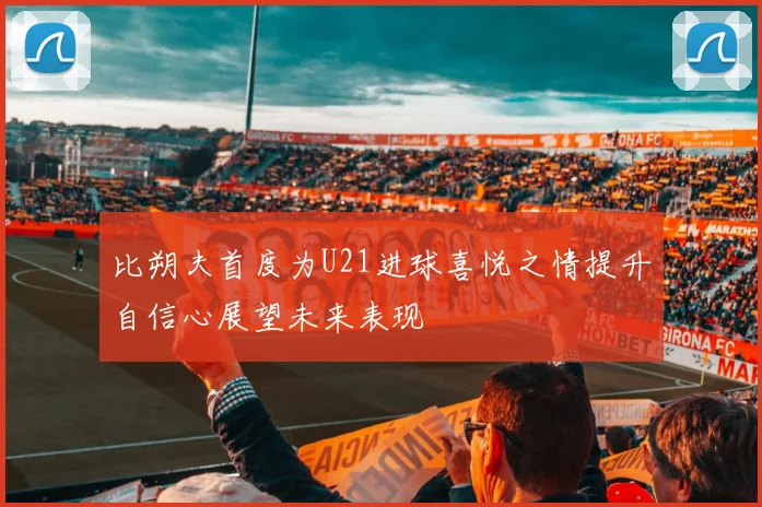 比朔夫首度为U21进球喜悦之情提升自信心展望未来表现