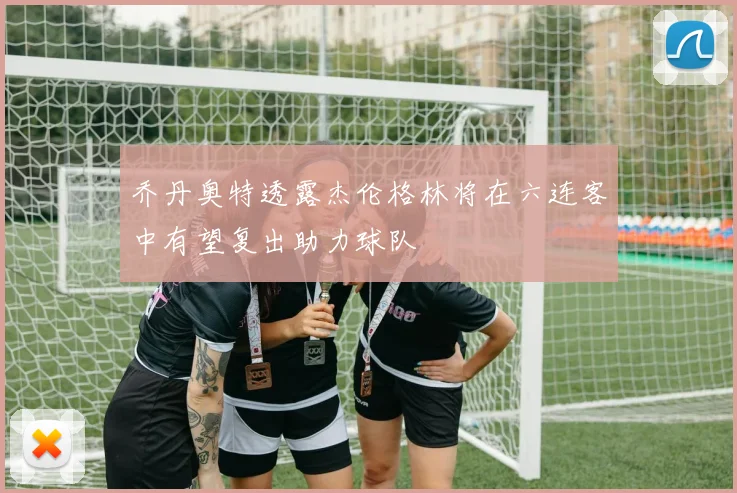 乔丹奥特透露杰伦格林将在六连客中有望复出助力球队