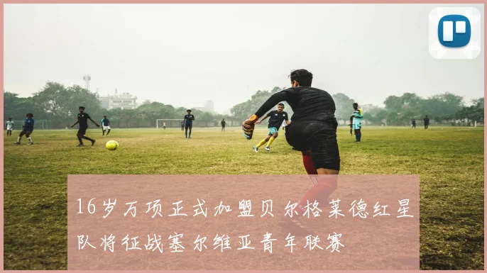 16岁万项正式加盟贝尔格莱德红星队将征战塞尔维亚青年联赛