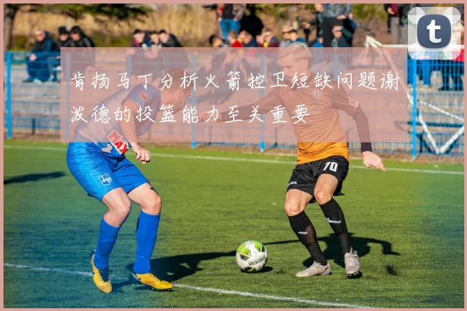 肯扬马丁分析火箭控卫短缺问题谢泼德的投篮能力至关重要