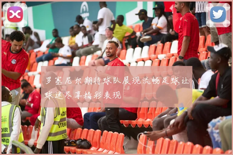 罗塞尼尔期待球队展现流畅足球让球迷尽享精彩表现