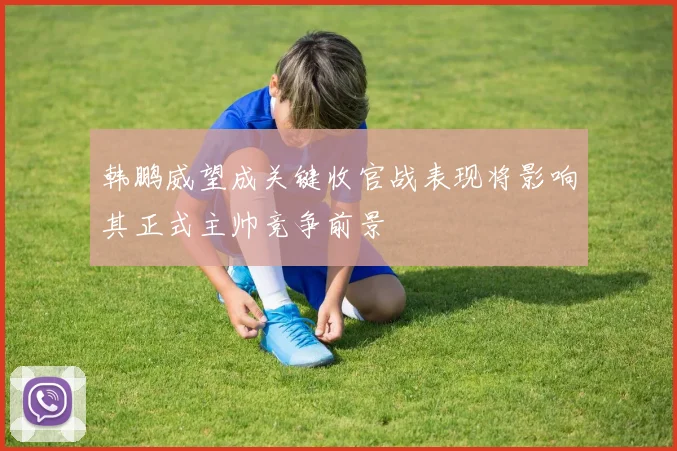 韩鹏威望成关键收官战表现将影响其正式主帅竞争前景