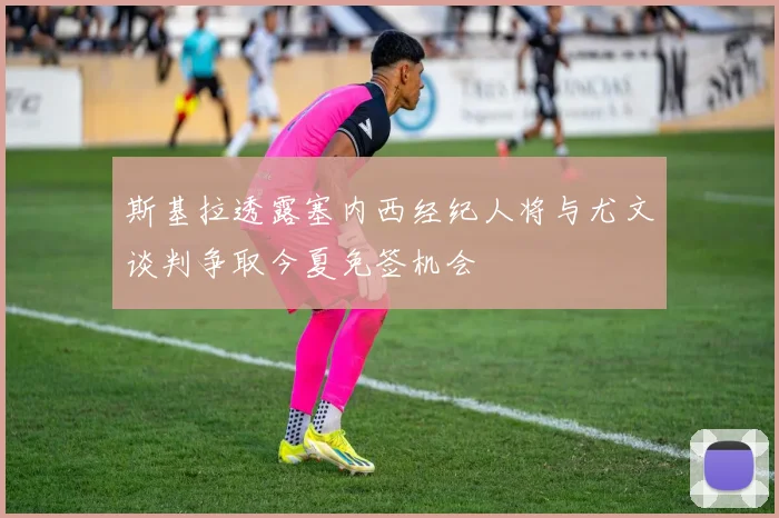 斯基拉透露塞内西经纪人将与尤文谈判争取今夏免签机会