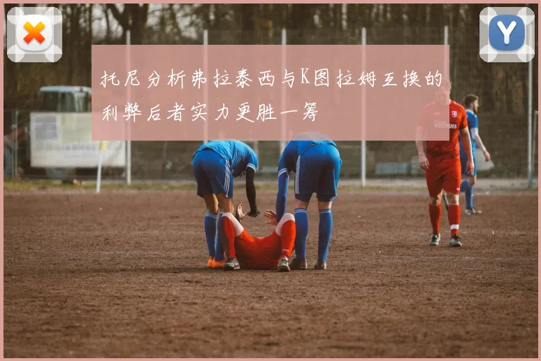 托尼分析弗拉泰西与K图拉姆互换的利弊后者实力更胜一筹
