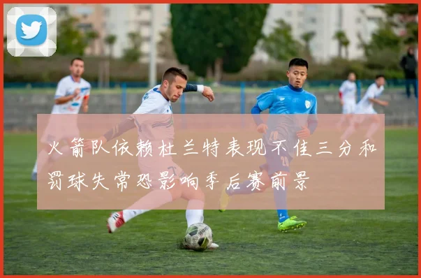 火箭队依赖杜兰特表现不佳三分和罚球失常恐影响季后赛前景