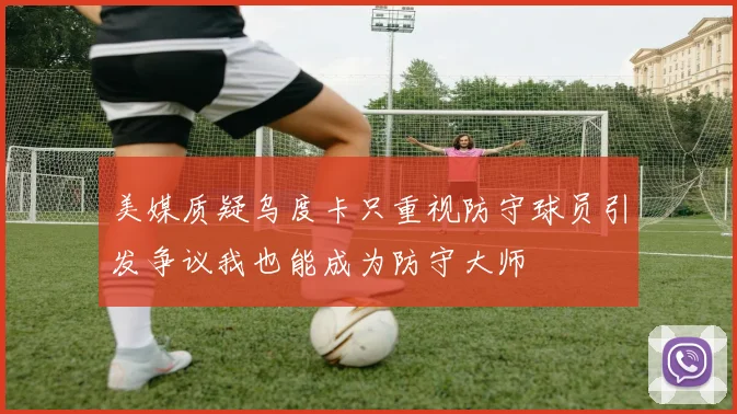 美媒质疑乌度卡只重视防守球员引发争议我也能成为防守大师