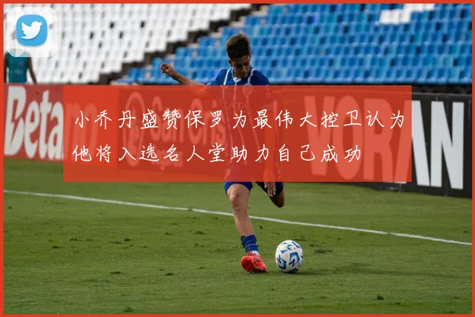 小乔丹盛赞保罗为最伟大控卫认为他将入选名人堂助力自己成功
