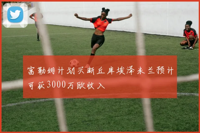 富勒姆计划买断丘库埃泽米兰预计可获3000万欧收入