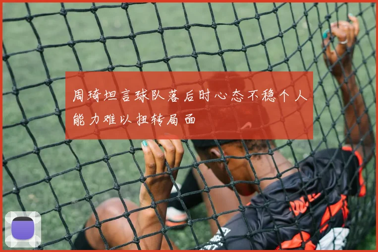 周琦坦言球队落后时心态不稳个人能力难以扭转局面