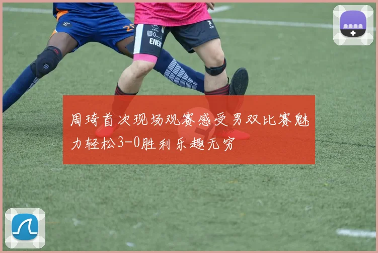 周琦首次现场观赛感受男双比赛魅力轻松3-0胜利乐趣无穷