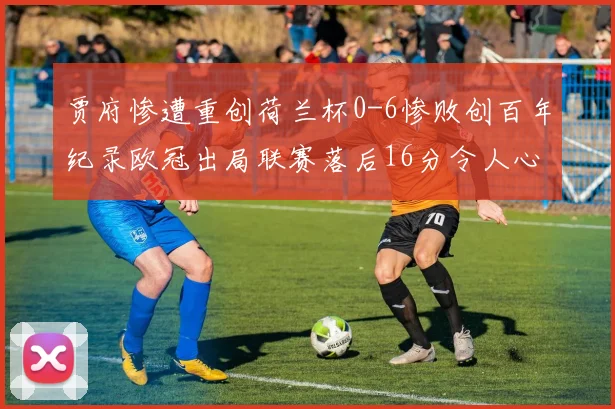 贾府惨遭重创荷兰杯0-6惨败创百年纪录欧冠出局联赛落后16分令人心痛