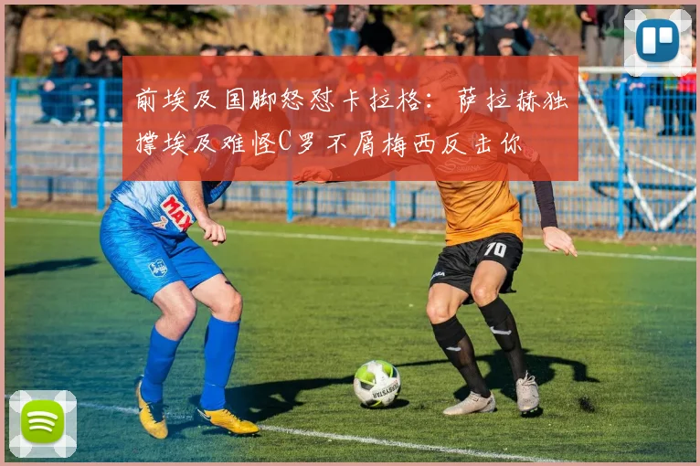 前埃及国脚怒怼卡拉格：萨拉赫独撑埃及难怪C罗不屑梅西反击你