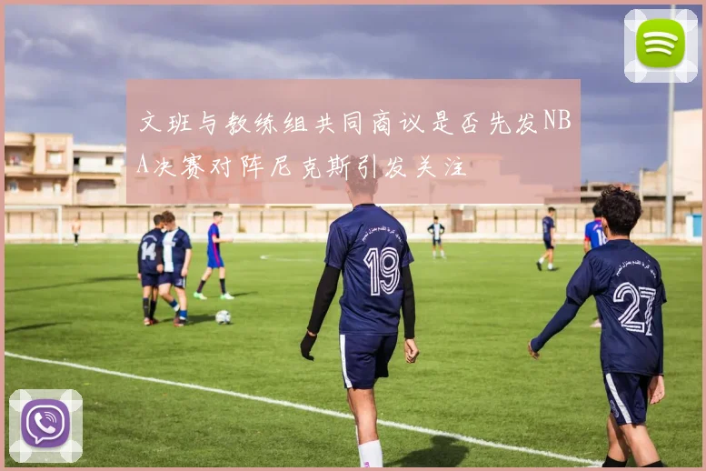 文班与教练组共同商议是否先发NBA决赛对阵尼克斯引发关注