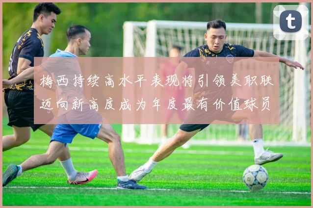 梅西持续高水平表现将引领美职联迈向新高度成为年度最有价值球员