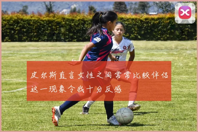 皮尔斯直言女性之间常常比较伴侣这一现象令我十分反感