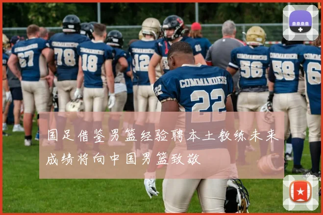 国足借鉴男篮经验聘本土教练未来成绩将向中国男篮致敬