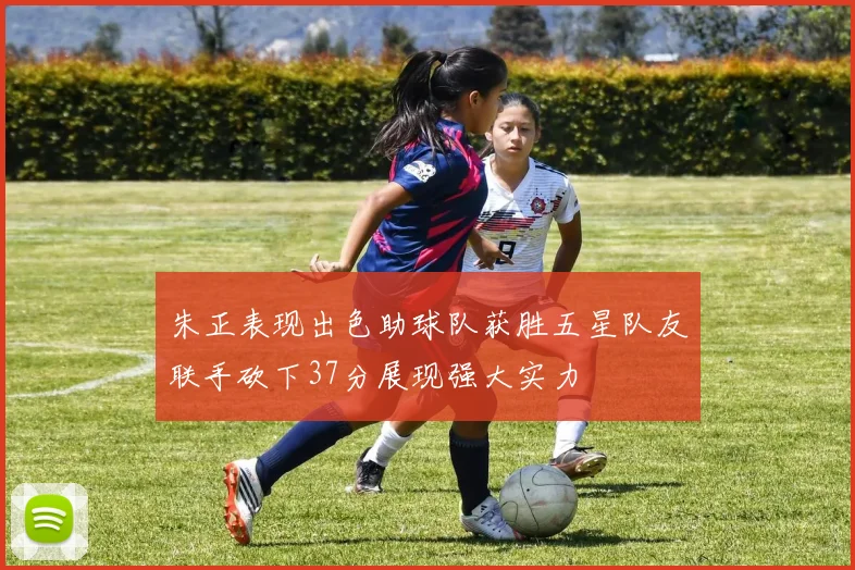 朱正表现出色助球队获胜五星队友联手砍下37分展现强大实力