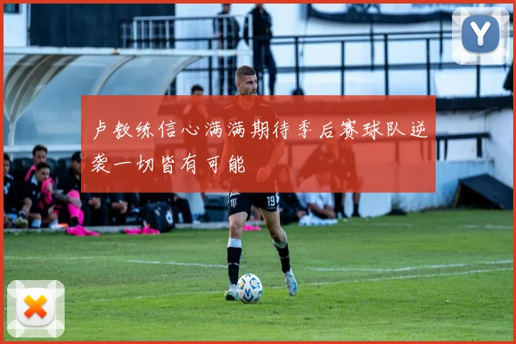 卢教练信心满满期待季后赛球队逆袭一切皆有可能