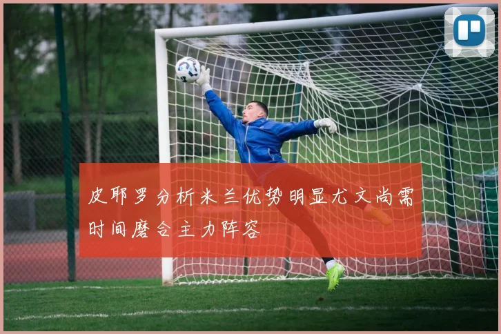 皮耶罗分析米兰优势明显尤文尚需时间磨合主力阵容