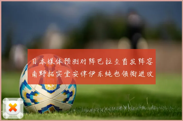 日本媒体预测对阵巴拉圭首发阵容南野拓实堂安律伊东纯也领衔进攻线