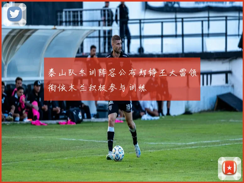 泰山队冬训阵容公布郑铮王大雷领衔依木兰积极参与训练