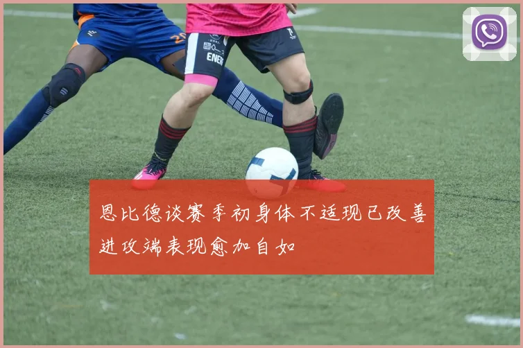 恩比德谈赛季初身体不适现已改善进攻端表现愈加自如